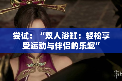 嘗試：“雙人浴缸：輕松享受運動與伴侶的樂趣”