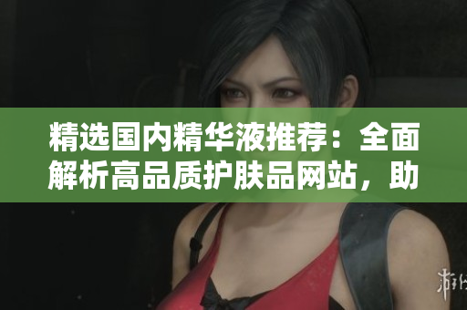 精選國(guó)內(nèi)精華液推薦：全面解析高品質(zhì)護(hù)膚品網(wǎng)站，助你煥發(fā)肌膚活力