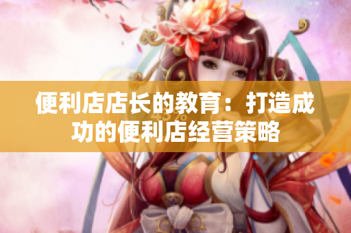 便利店店長的教育：打造成功的便利店經(jīng)營策略