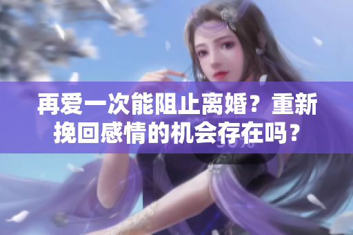 再愛一次能阻止離婚？重新挽回感情的機會存在嗎？