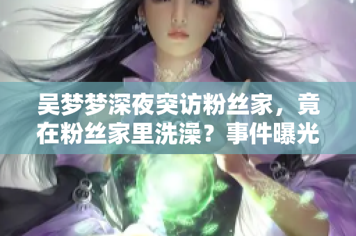 吳夢(mèng)夢(mèng)深夜突訪粉絲家，竟在粉絲家里洗澡？事件曝光引熱議