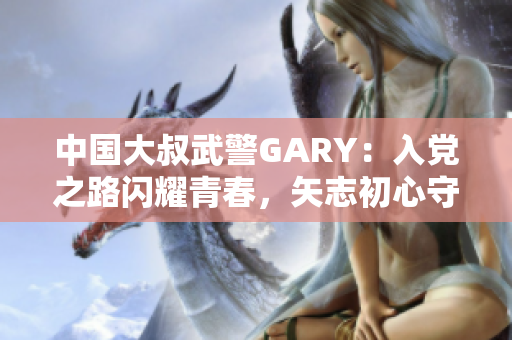 中國大叔武警GARY：入黨之路閃耀青春，矢志初心守護(hù)國家安全
