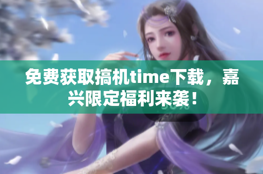 免費獲取搞機time下載，嘉興限定福利來襲！