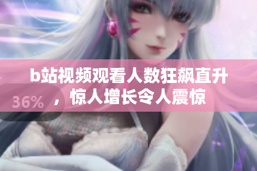 b站視頻觀看人數(shù)狂飆直升，驚人增長令人震驚