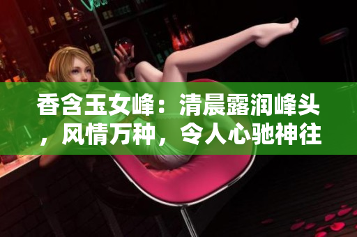 香含玉女峰：清晨露潤峰頭，風情萬種，令人心馳神往