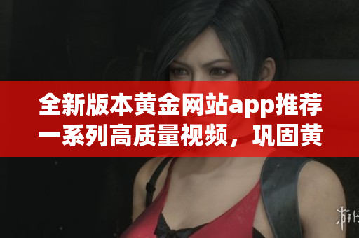 全新版本黃金網站app推薦一系列高質量視頻，鞏固黃金投資技巧，實現財富增值