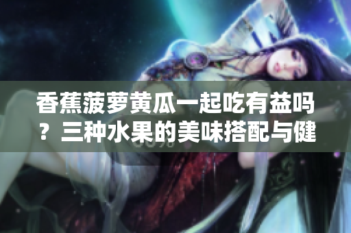 香蕉菠蘿黃瓜一起吃有益嗎？三種水果的美味搭配與健康好處