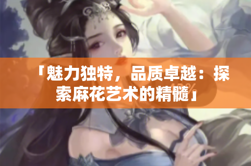 「魅力獨(dú)特，品質(zhì)卓越：探索麻花藝術(shù)的精髓」