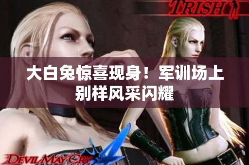 大白兔驚喜現(xiàn)身！軍訓(xùn)場(chǎng)上別樣風(fēng)采閃耀