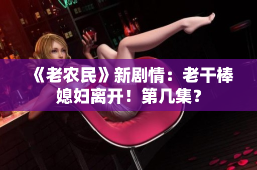 《老農(nóng)民》新劇情：老干棒媳婦離開！第幾集？