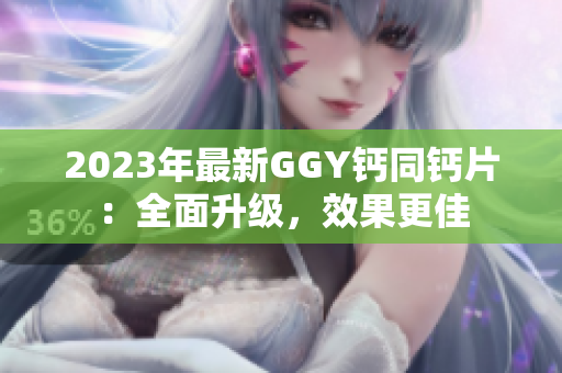 2023年最新GGY鈣同鈣片：全面升級(jí)，效果更佳