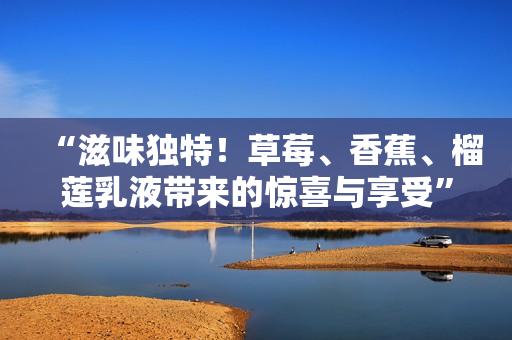 “滋味獨(dú)特！草莓、香蕉、榴蓮乳液帶來(lái)的驚喜與享受”