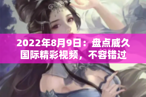 2022年8月9日：盤點(diǎn)威久國際精彩視頻，不容錯(cuò)過