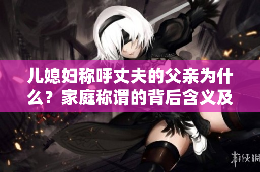 兒媳婦稱呼丈夫的父親為什么？家庭稱謂的背后含義及文化差異