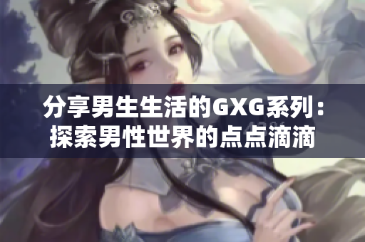 分享男生生活的GXG系列：探索男性世界的點(diǎn)點(diǎn)滴滴