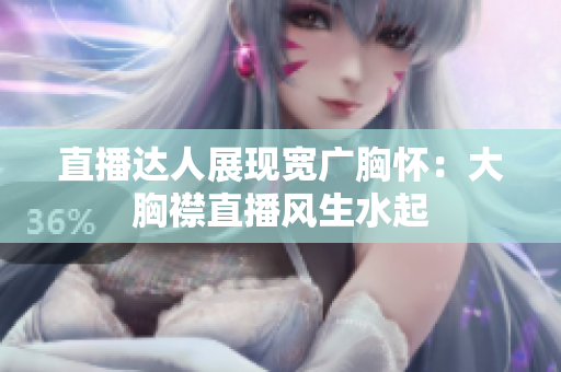 直播達(dá)人展現(xiàn)寬廣胸懷：大胸襟直播風(fēng)生水起