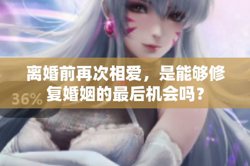 離婚前再次相愛(ài)，是能夠修復(fù)婚姻的最后機(jī)會(huì)嗎？