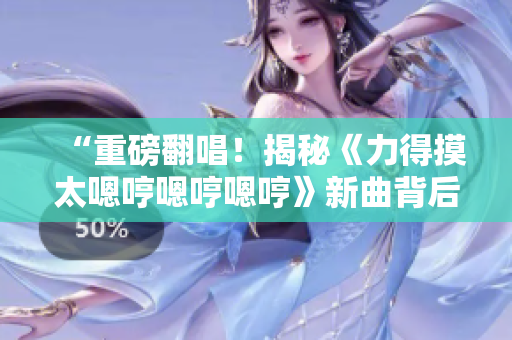 “重磅翻唱！揭秘《力得摸太嗯哼嗯哼嗯哼》新曲背后的故事！”