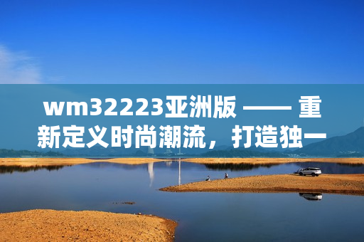 wm32223亞洲版 —— 重新定義時(shí)尚潮流，打造獨(dú)一無二的亞洲風(fēng)尚