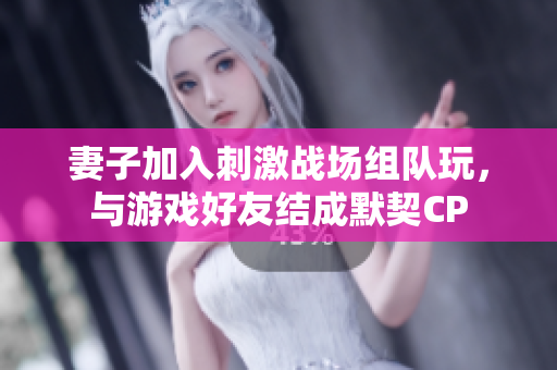 妻子加入刺激戰(zhàn)場(chǎng)組隊(duì)玩，與游戲好友結(jié)成默契CP