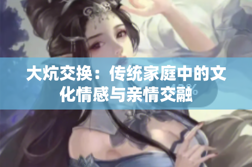大炕交換：傳統(tǒng)家庭中的文化情感與親情交融