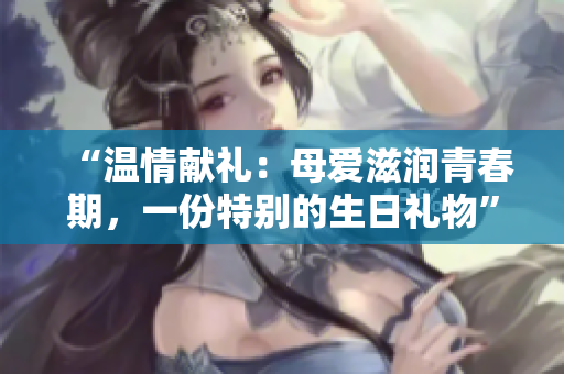 “溫情獻(xiàn)禮：母愛滋潤青春期，一份特別的生日禮物”