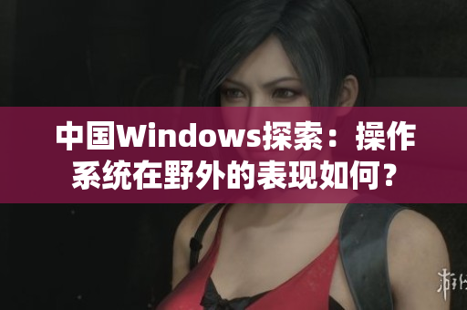 中國Windows探索：操作系統(tǒng)在野外的表現(xiàn)如何？