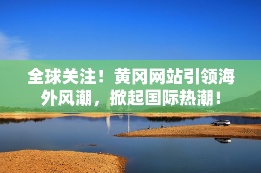 全球關(guān)注！黃岡網(wǎng)站引領(lǐng)海外風潮，掀起國際熱潮！