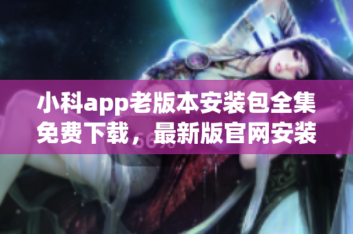 小科app老版本安裝包全集免費下載，最新版官網(wǎng)安裝包集合