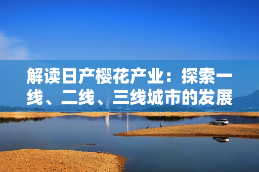 解讀日產(chǎn)櫻花產(chǎn)業(yè)：探索一線、二線、三線城市的發(fā)展趨勢與差異