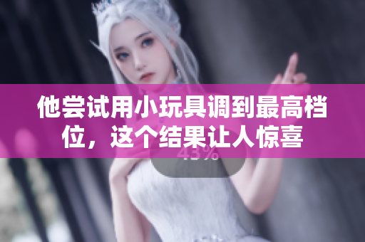 他嘗試用小玩具調(diào)到最高檔位，這個(gè)結(jié)果讓人驚喜