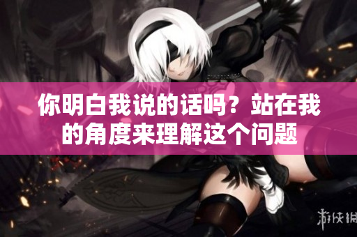 你明白我說(shuō)的話嗎？站在我的角度來(lái)理解這個(gè)問(wèn)題
