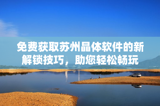 免費獲取蘇州晶體軟件的新解鎖技巧，助您輕松暢玩