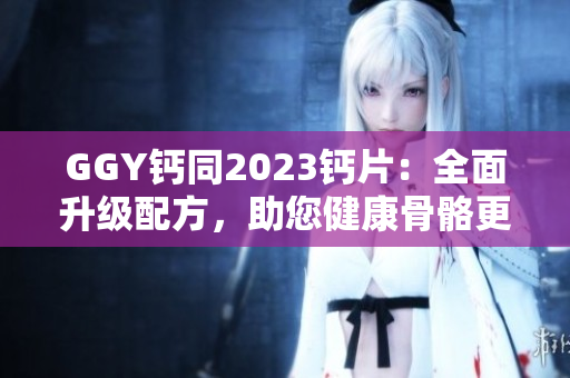 GGY鈣同2023鈣片：全面升級(jí)配方，助您健康骨骼更強(qiáng)壯