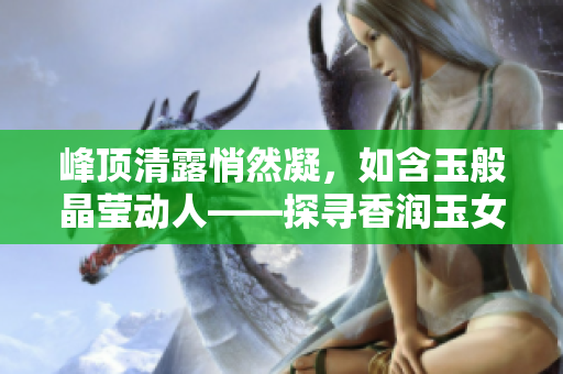 峰頂清露悄然凝，如含玉般晶瑩動(dòng)人——探尋香潤(rùn)玉女峰的神秘之美