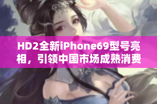 HD2全新iPhone69型號亮相，引領中國市場成熟消費趨勢