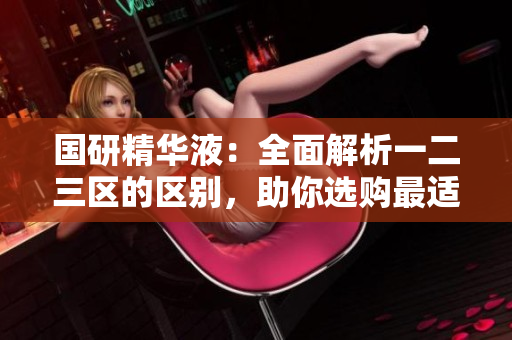 國研精華液：全面解析一二三區(qū)的區(qū)別，助你選購最適合的產(chǎn)品