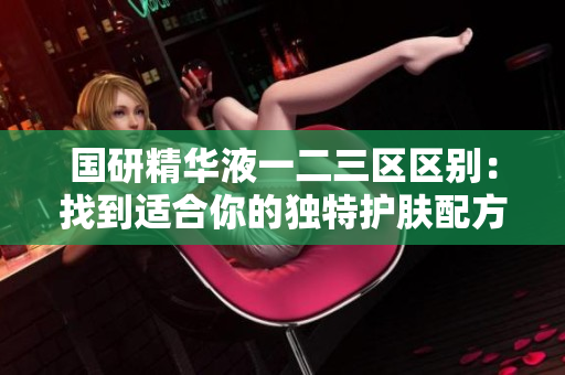 國研精華液一二三區(qū)區(qū)別：找到適合你的獨特護膚配方