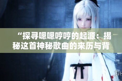 “探尋嗯嗯哼哼的起源：揭秘這首神秘歌曲的來(lái)歷與背后故事”