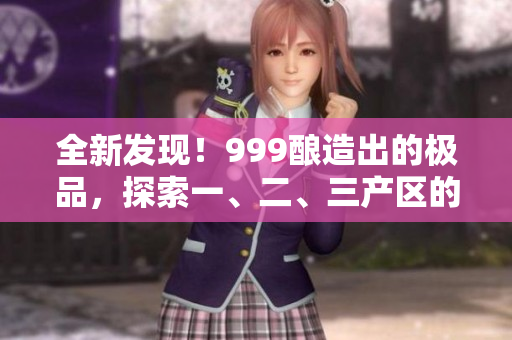 全新發(fā)現(xiàn)！999釀造出的極品，探索一、二、三產(chǎn)區(qū)的精品美酒