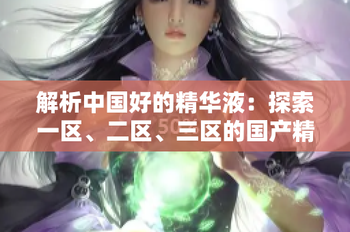 解析中國好的精華液：探索一區(qū)、二區(qū)、三區(qū)的國產(chǎn)精華液優(yōu)勢