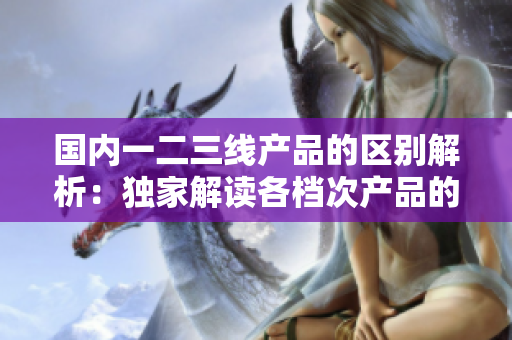 國(guó)內(nèi)一二三線產(chǎn)品的區(qū)別解析：獨(dú)家解讀各檔次產(chǎn)品的特點(diǎn)與應(yīng)用場(chǎng)景  