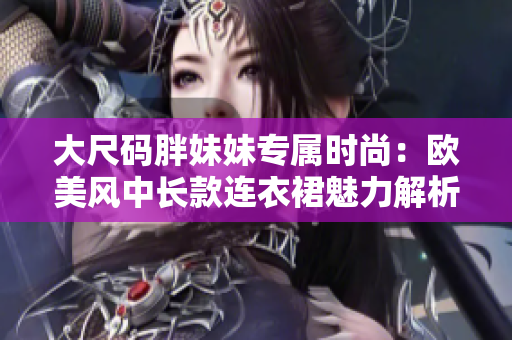 大尺碼胖妹妹專屬時尚：歐美風中長款連衣裙魅力解析