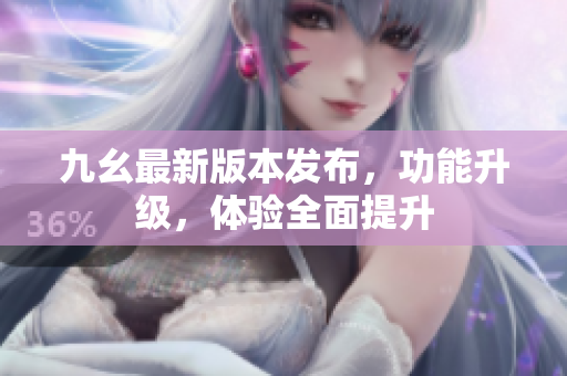 九幺最新版本發(fā)布，功能升級，體驗全面提升