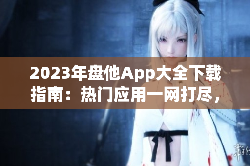 2023年盤他App大全下載指南：熱門應(yīng)用一網(wǎng)打盡，盡享娛樂(lè)與便捷