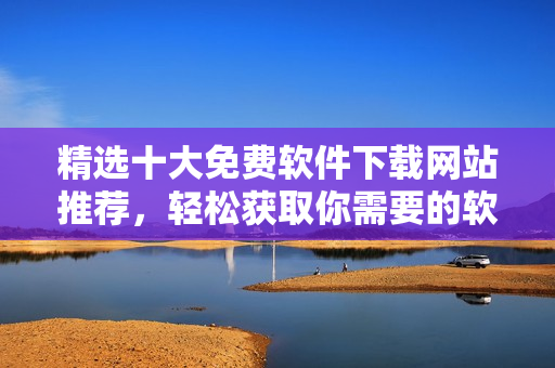 精選十大免費(fèi)軟件下載網(wǎng)站推薦，輕松獲取你需要的軟件