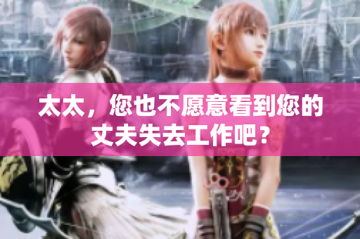 太太，您也不愿意看到您的丈夫失去工作吧？