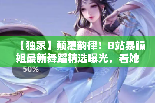 【獨(dú)家】顛覆韻律！B站暴躁姐最新舞蹈精選曝光，看她如何挑戰(zhàn)舞蹈極限