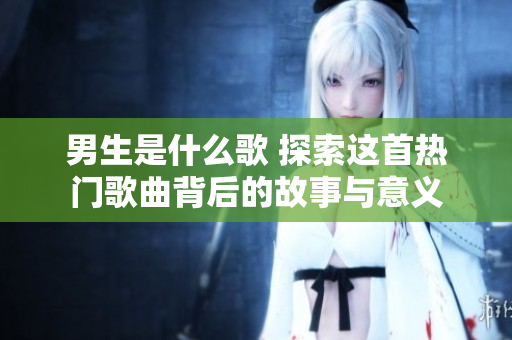 男生是什么歌 探索這首熱門歌曲背后的故事與意義