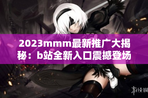 2023mmm最新推廣大揭秘：b站全新入口震撼登場(chǎng)，帶你探索全新體驗(yàn)